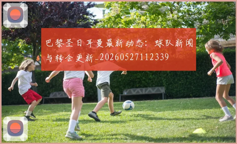 巴黎圣日耳曼最新动态:球队新闻与转会更新_20260527112339