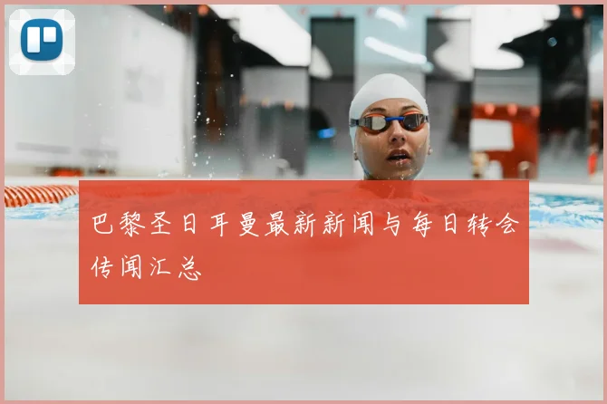 巴黎圣日耳曼最新新闻与每日转会传闻汇总
